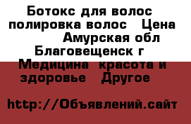 Ботокс для волос ,полировка волос › Цена ­ 1 500 - Амурская обл., Благовещенск г. Медицина, красота и здоровье » Другое   